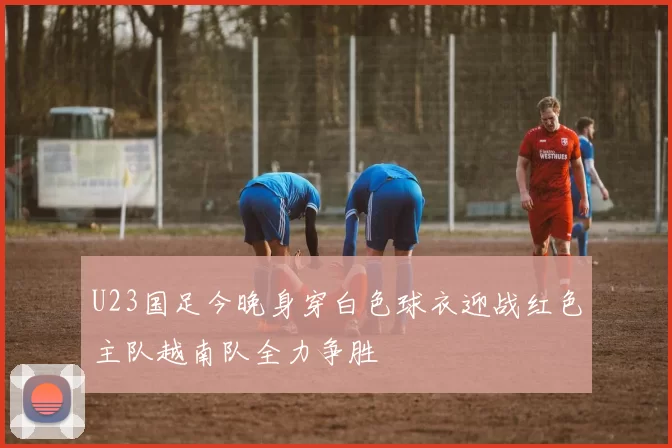 U23国足今晚身穿白色球衣迎战红色主队越南队全力争胜