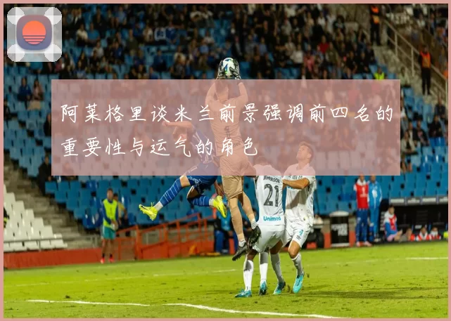 阿莱格里谈米兰前景强调前四名的重要性与运气的角色