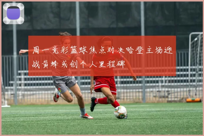 周一竞彩篮球焦点对决哈登主场迎战黄蜂或创个人里程碑