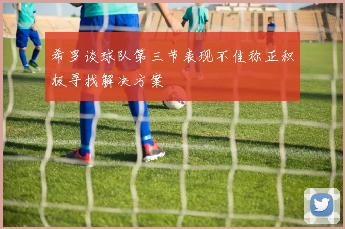 希罗谈球队第三节表现不佳称正积极寻找解决方案