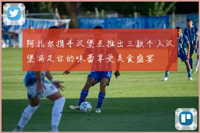 阿扎尔携手汉堡王推出三款个人汉堡满足你的味蕾享受美食盛宴