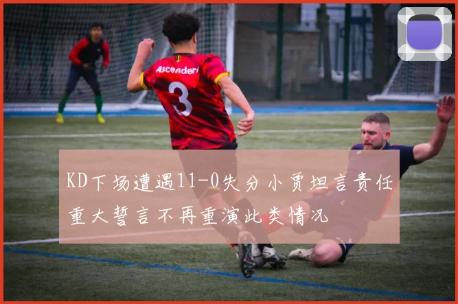 KD下场遭遇11-0失分小贾坦言责任重大誓言不再重演此类情况